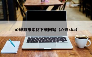 雄安新区心碎都市素材下载网站（心碎ska）